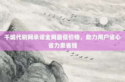 千城代刷网承诺全网最低价格,助力用户省心省力更省钱