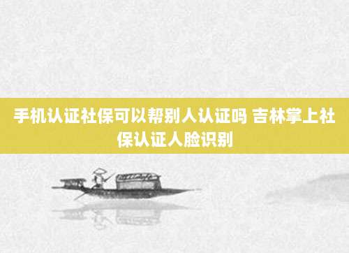 手机认证社保可以帮别人认证吗 吉林掌上社保认证人脸识别