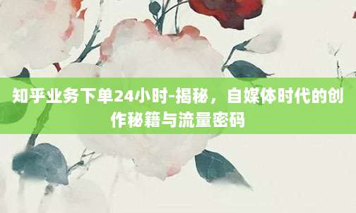 知乎业务下单24小时-揭秘,自媒体时代的创作秘籍与流量密码
