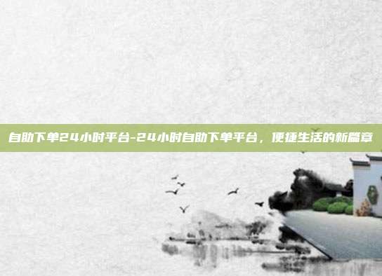 自助下单24小时平台-24小时自助下单平台，便捷生活的新篇章