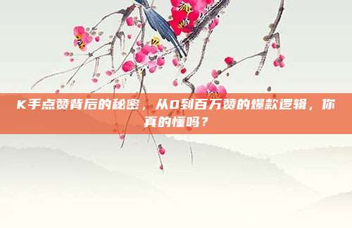 K手点赞背后的秘密,从0到百万赞的爆款逻辑,你真的懂吗?