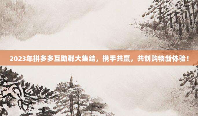 2023年拼多多互助群大集结，携手共赢，共创购物新体验！