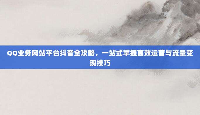 QQ业务网站平台抖音全攻略，一站式掌握高效运营与流量变现技巧