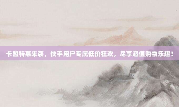卡盟特惠来袭,快手用户专属低价狂欢,尽享超值购物乐趣!