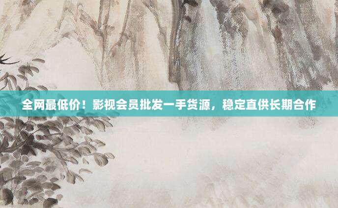 全网最低价！影视会员批发一手货源，稳定直供长期合作