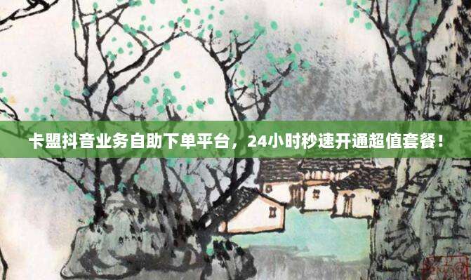卡盟抖音业务自助下单平台，24小时秒速开通超值套餐！