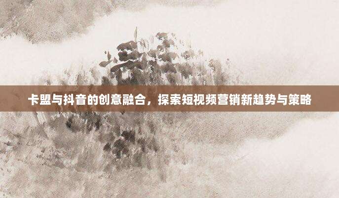 卡盟与抖音的创意融合，探索短视频营销新趋势与策略