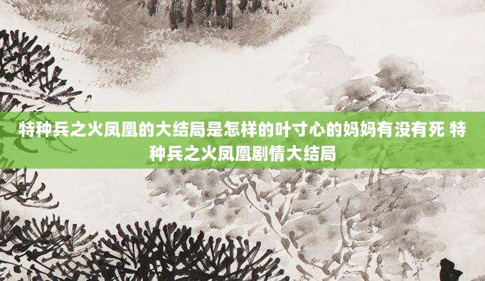特种兵之火凤凰的大结局是怎样的叶寸心的妈妈有没有死 特种兵之火凤凰剧情大结局