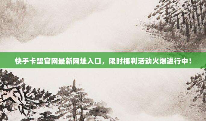 快手卡盟官网最新网址入口，限时福利活动火爆进行中！