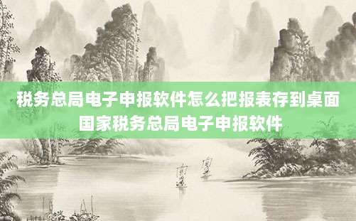 税务总局电子申报软件怎么把报表存到桌面 国家税务总局电子申报软件