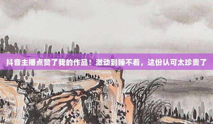 抖音主播点赞了我的作品！激动到睡不着，这份认可太珍贵了
