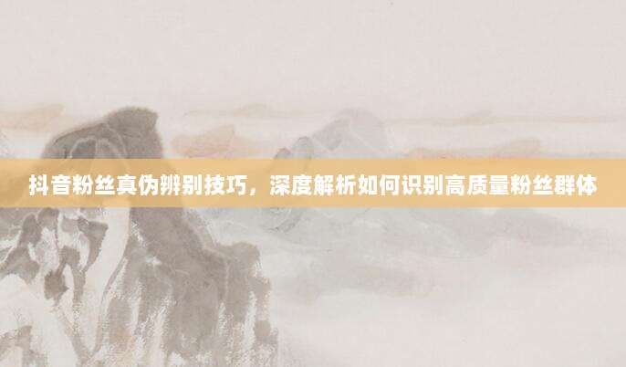 抖音粉丝真伪辨别技巧，深度解析如何识别高质量粉丝群体