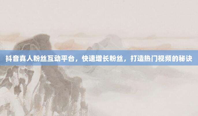 抖音真人粉丝互动平台,快速增长粉丝,打造热门视频的秘诀