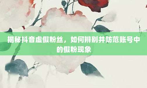 揭秘抖音虚假粉丝，如何辨别并防范账号中的假粉现象