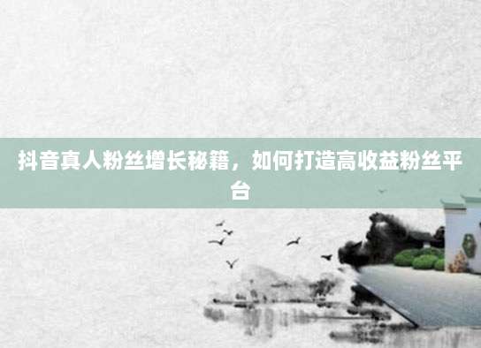 抖音真人粉丝增长秘籍，如何打造高收益粉丝平台