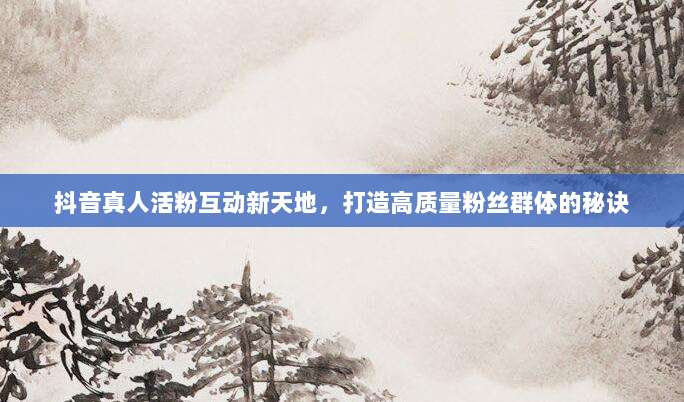 抖音真人活粉互动新天地，打造高质量粉丝群体的秘诀