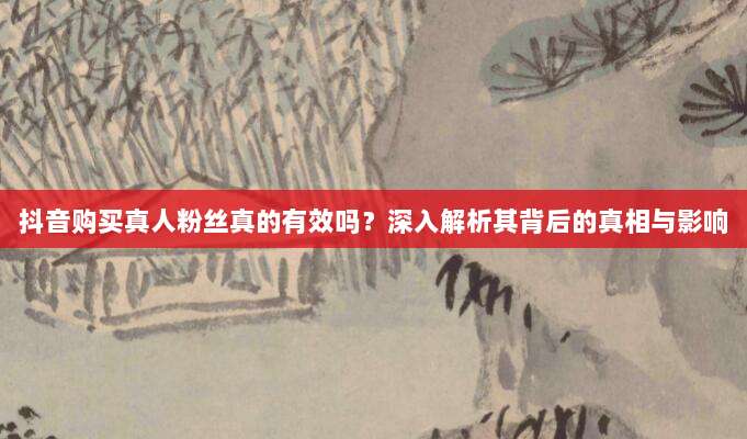 抖音购买真人粉丝真的有效吗？深入解析其背后的真相与影响