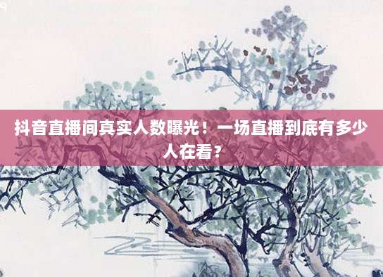 抖音直播间真实人数曝光!一场直播到底有多少人在看?