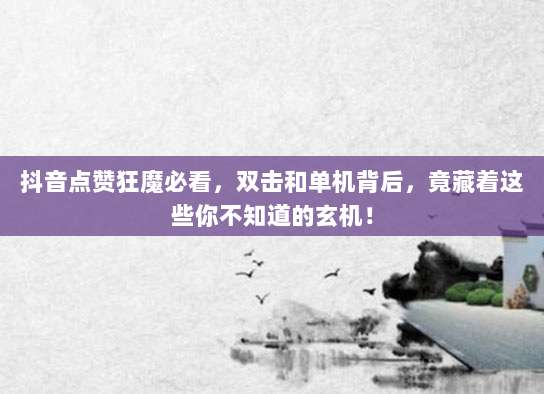 抖音点赞狂魔必看，双击和单机背后，竟藏着这些你不知道的玄机！