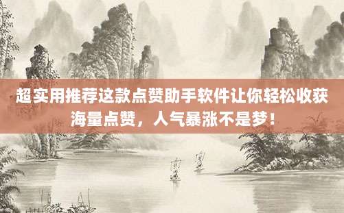 超实用推荐这款点赞助手软件让你轻松收获海量点赞，人气暴涨不是梦！