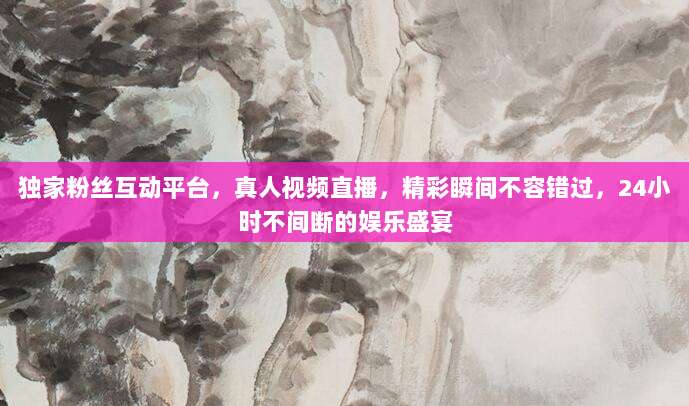 独家粉丝互动平台,真人视频直播,精彩瞬间不容错过,24小时不间断的娱乐盛宴
