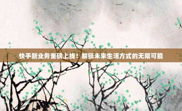 快手新业务重磅上线！解锁未来生活方式的无限可能