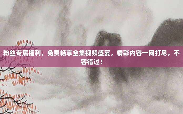 粉丝专属福利，免费畅享全集视频盛宴，精彩内容一网打尽，不容错过！