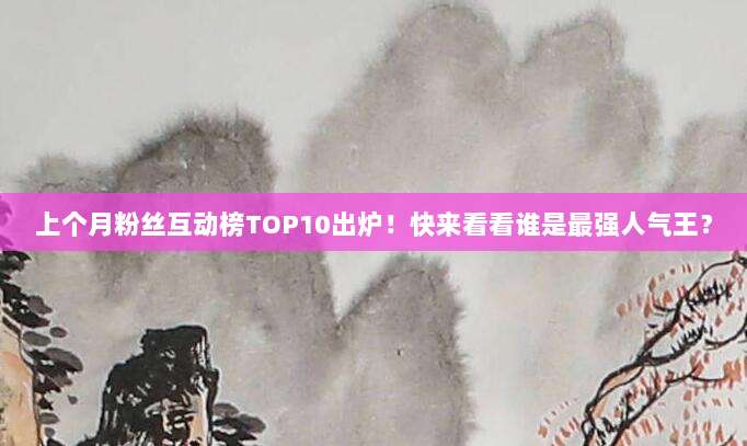 上个月粉丝互动榜TOP10出炉！快来看看谁是最强人气王？