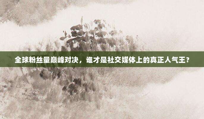 全球粉丝量巅峰对决，谁才是社交媒体上的真正人气王？
