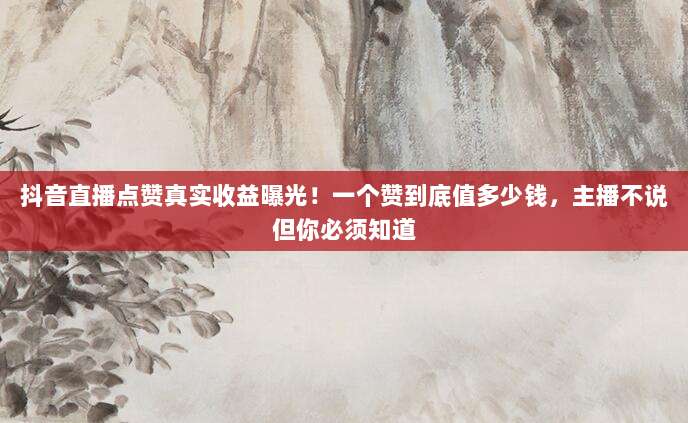 抖音直播点赞真实收益曝光！一个赞到底值多少钱，主播不说但你必须知道