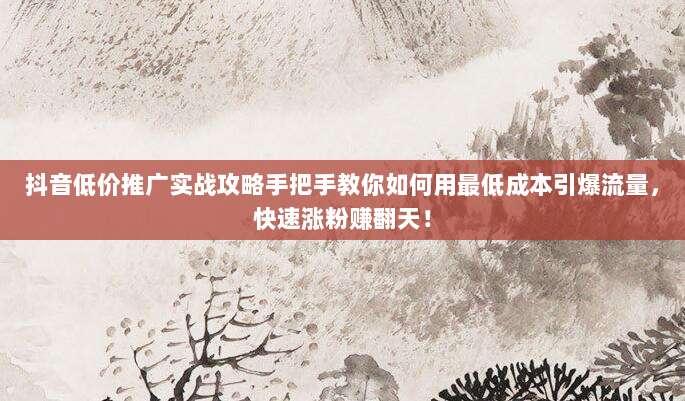 抖音低价推广实战攻略手把手教你如何用最低成本引爆流量，快速涨粉赚翻天！