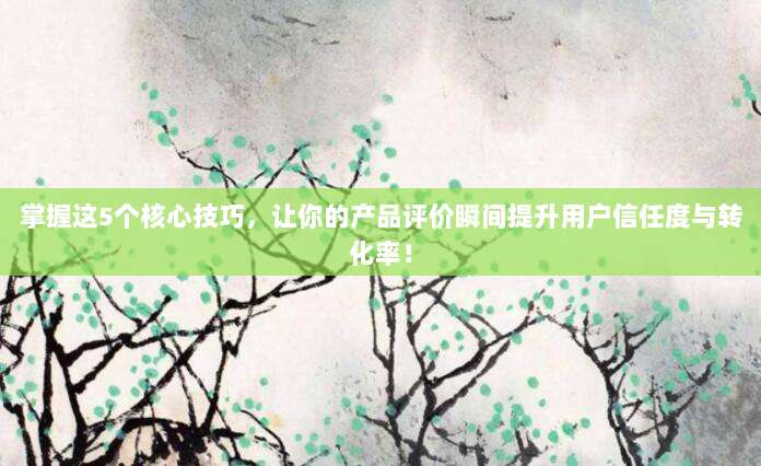 掌握这5个核心技巧，让你的产品评价瞬间提升用户信任度与转化率！