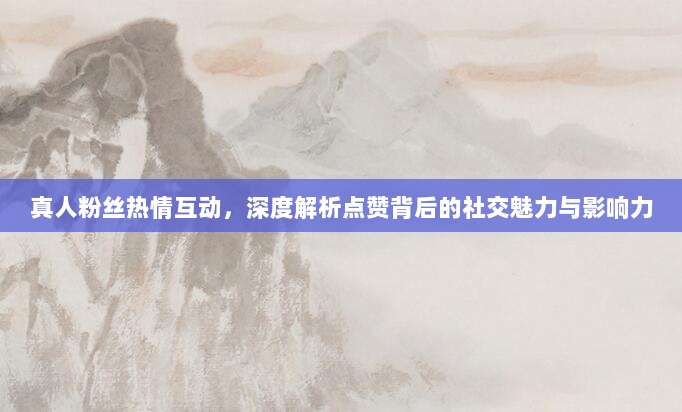 真人粉丝热情互动，深度解析点赞背后的社交魅力与影响力