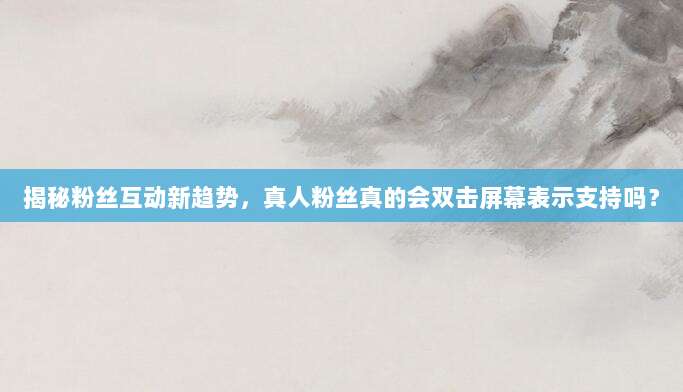 揭秘粉丝互动新趋势，真人粉丝真的会双击屏幕表示支持吗？