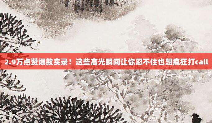 2.9万点赞爆款实录!这些高光瞬间让你忍不住也想疯狂打call