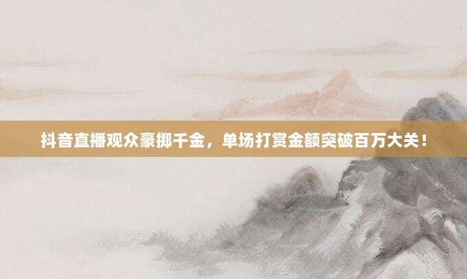 抖音直播观众豪掷千金,单场打赏金额突破百万大关!