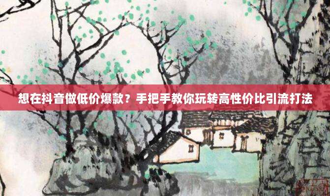 想在抖音做低价爆款？手把手教你玩转高性价比引流打法