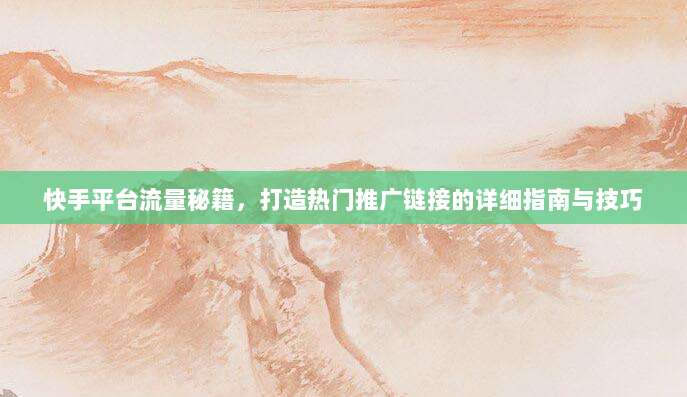 快手平台流量秘籍，打造热门推广链接的详细指南与技巧