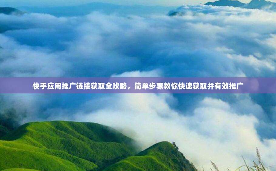 快手应用推广链接获取全攻略，简单步骤教你快速获取并有效推广