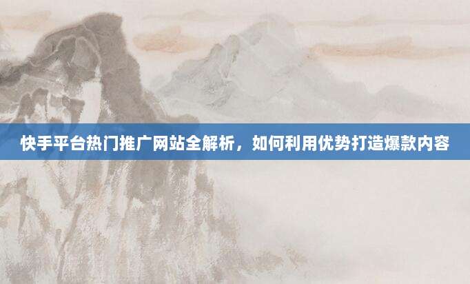 快手平台热门推广网站全解析，如何利用优势打造爆款内容