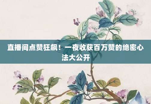 直播间点赞狂飙!一夜收获百万赞的绝密心法大公开