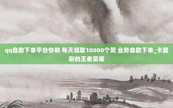 qq自助下单平台快刷 每天领取10000个赞 业务自助下单_卡盟刷的王者荣耀