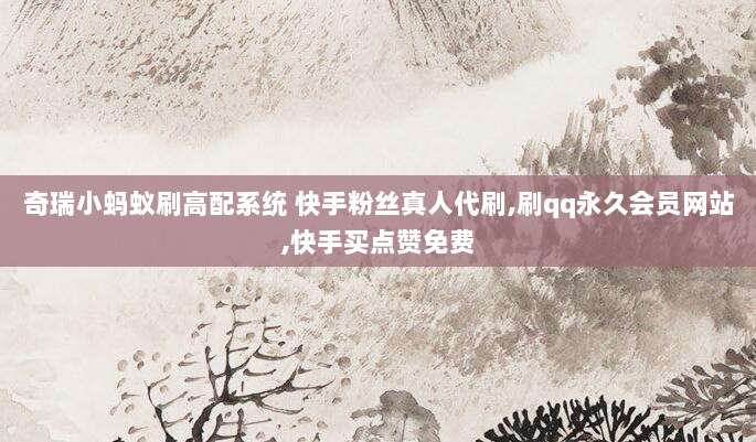 奇瑞小蚂蚁刷高配系统 快手粉丝真人代刷,刷qq永久会员网站,快手买点赞免费