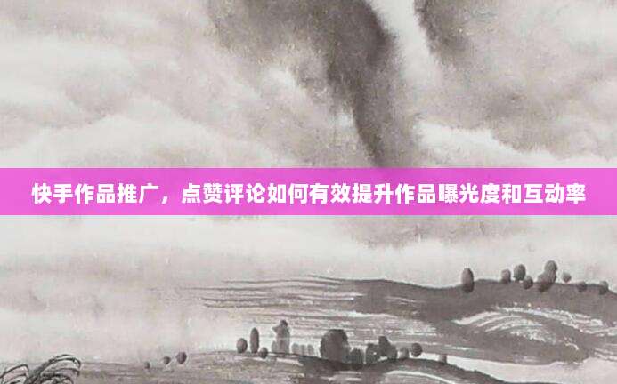 快手作品推广,点赞评论如何有效提升作品曝光度和互动率