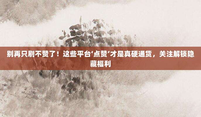 别再只刷不赞了!这些平台‘点赞’才是真硬通货,关注解锁隐藏福利