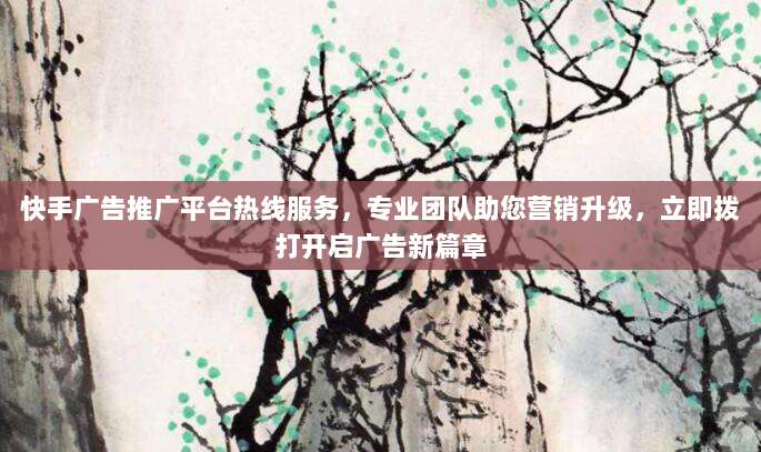 快手广告推广平台热线服务，专业团队助您营销升级，立即拨打开启广告新篇章