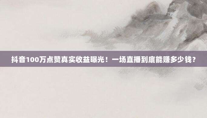抖音100万点赞真实收益曝光!一场直播到底能赚多少钱?