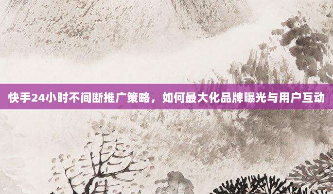 快手24小时不间断推广策略,如何最大化品牌曝光与用户互动