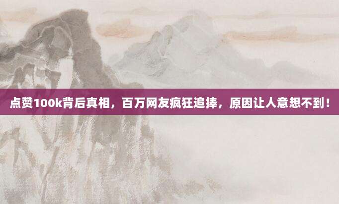 点赞100k背后真相，百万网友疯狂追捧，原因让人意想不到！