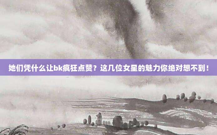 她们凭什么让bk疯狂点赞?这几位女星的魅力你绝对想不到!